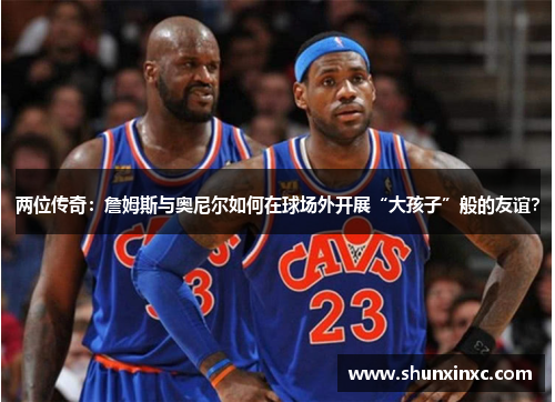 两位传奇：詹姆斯与奥尼尔如何在球场外开展“大孩子”般的友谊？